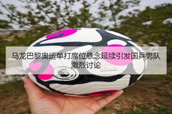 马龙巴黎奥运单打席位悬念延续引发国乒男队激烈讨论